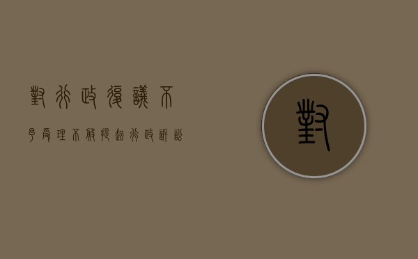 对行政复议不予受理不服提起行政诉讼的情形（对行政复议不予受理不服提起行政诉讼的法院）