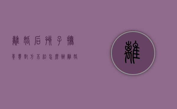 离婚后孩子抚养费对方不给怎么办（离婚一人一个孩子抚养费怎么算）