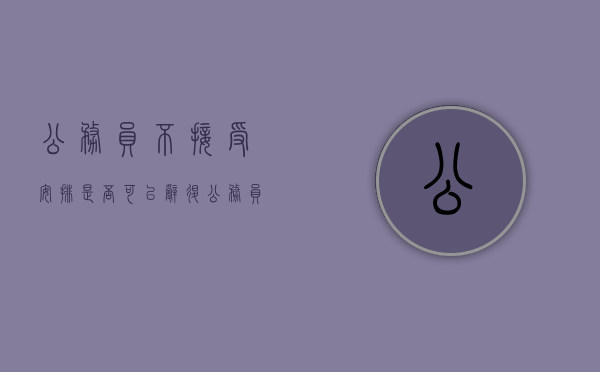 公务员不接受安排是否可以辞退（公务员不愿意上班咋办）