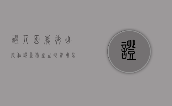 证人因履行出庭作证义务产生的费用怎样计算（证人因出庭作证而支出的合理费用由谁承担）