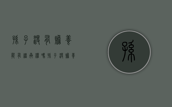 孙子没有赡养能有继承权吗（孙子没赡养奶奶有继承权吗怎么办）