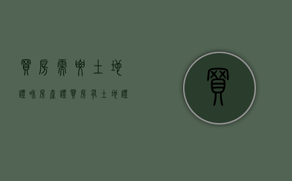 买房需要土地证和房产证(买房有土地证吗?买房需不需要办理土地证) 买房需要土地证和房产证(买房有土地证吗?买房需不需要办理土地证)