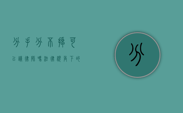 分手分不掉可以请律师吗?法律视角下的情感纠纷解决之道 分手分不掉可以请律师吗?法律视角下的情感纠纷解决之道