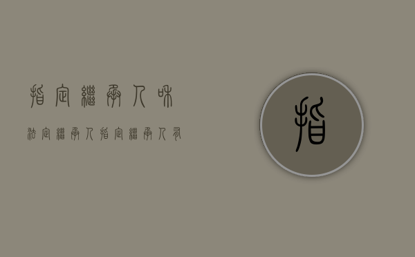 指定继承人和法定继承人（指定继承人有效吗）