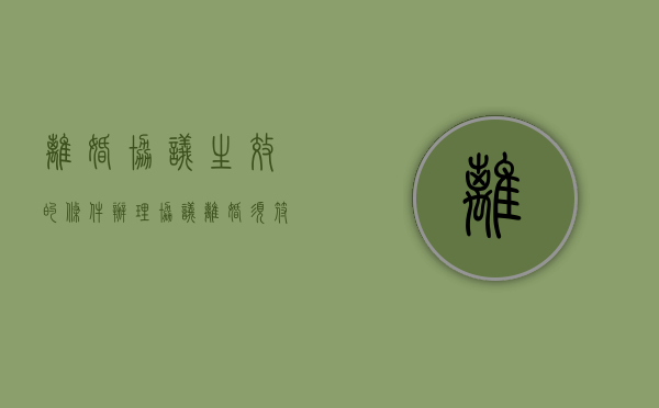离婚协议生效的条件（办理协议离婚须符合哪些条件）