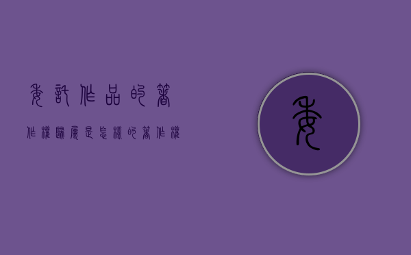 委托作品的著作权归属是怎样的（著作权法中的委托创作指什么意思）