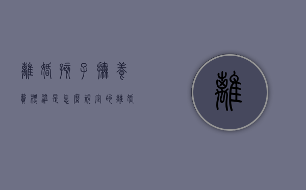 离婚孩子抚养费标准是怎么规定的（离婚孩子抚养费标准是怎么规定的呢）