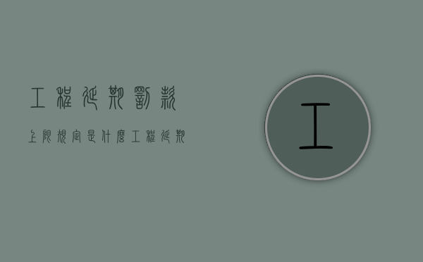 工程延期罚款上限规定是什么（工程延期时限）