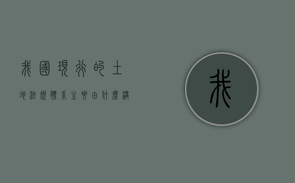 我国现行的土地法规体系主要由什么构成（我国现行的土地管理体制是）