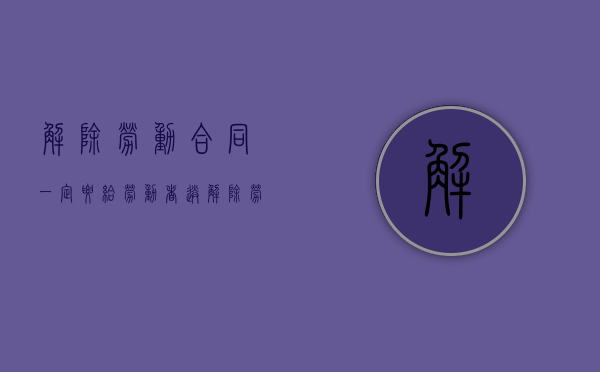 解除劳动合同一定要给劳动者送解除劳动合同通知书吗（解除劳动合同书要拿吗）
