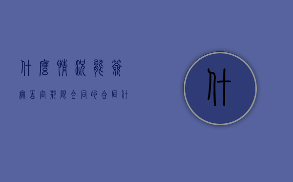 什么情况能签无固定期限合同的合同（什么情况能签订无固定期限劳动合同）