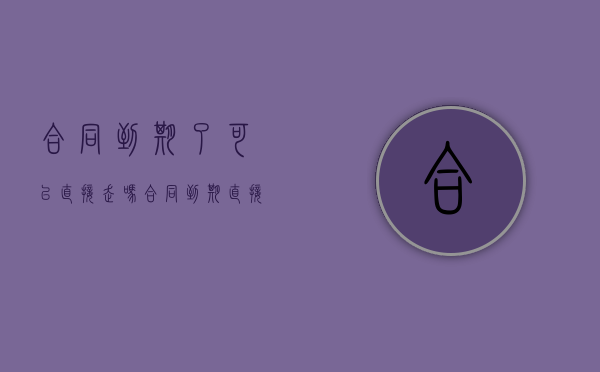合同到期了可以直接走吗（合同到期直接走可以吗也可以领补偿金吗）