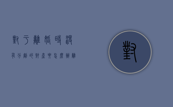 对于离婚时没有分割的财产要怎么办（离婚后没分割财产几年有效期）