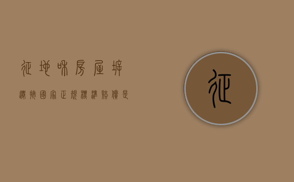 征地和房屋拆迁按国家正规标准赔偿是多少（征地拆迁补偿安置方案）