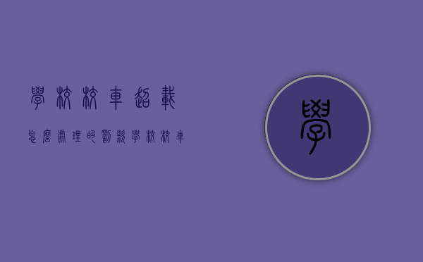 学校校车超载怎么处理的罚款（学校校车超载向谁反映）