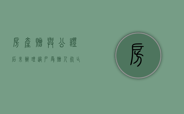 房产赠与公证后未办理过户受赠人死亡有效吗（房产赠与公证未过户赠与人死亡）