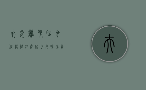 夫妻离婚时如何转移财产给子女呢（夫妻离婚时如何转移财产给子女看）