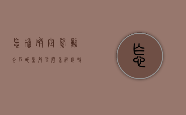 怎样确定劳动合同的生效时间和终止时间（劳动合同的起止日期如何规定）