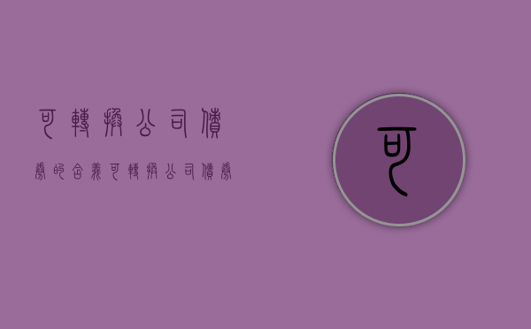 可转换公司债券的含义（可转换公司债券有什么用）