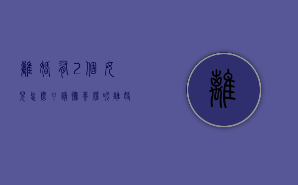 离婚有2个女儿怎么申请抚养权呢（离婚有两个女儿怎么判）