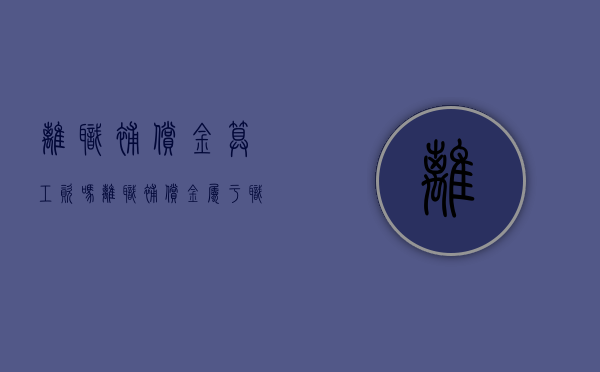 离职补偿金算工资吗（离职补偿金属于职工薪酬吗）