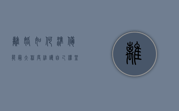 离婚如何准备  能最大程度维护自己权益（离婚如何准备 能最大程度维护自己权益呢）