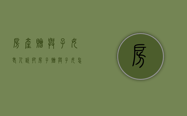 房产 赠与 子女（老人说把房子赠与子女怎么写协议生效）