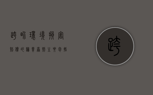跨界环境损害赔偿的归责原则主要包括哪些（跨界环境损害赔偿的归责原则主要包括什么）