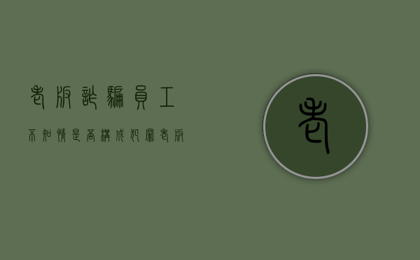 老板诈骗,员工不知情是否构成犯罪（老板诈骗员工无故受牵连）