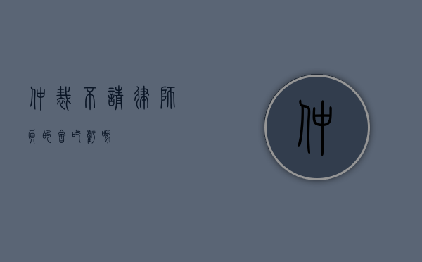 仲裁不请律师，真的会吃亏吗？