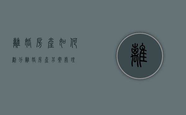 离婚房产如何划分（离婚房产另案处理）