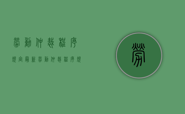 劳动仲裁程序规定最新（劳动仲裁程序规定细则）