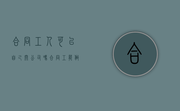 合同工人可以自己开公司吗（合同工能做一辈子吗）