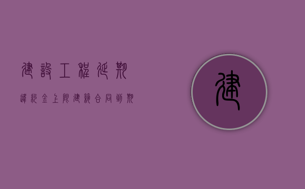 建设工程延期违约金上限（建筑合同到期如何延期）