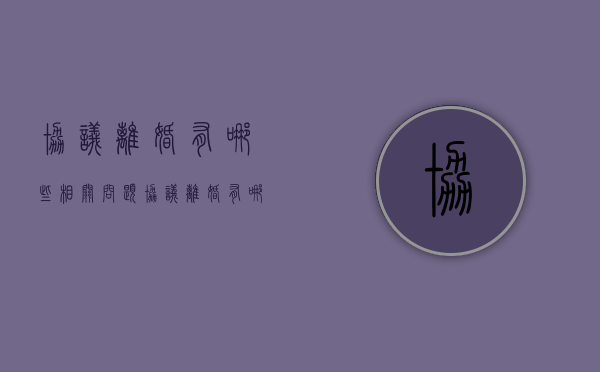 协议离婚有哪些相关问题（协议离婚有哪些相关问题呢）