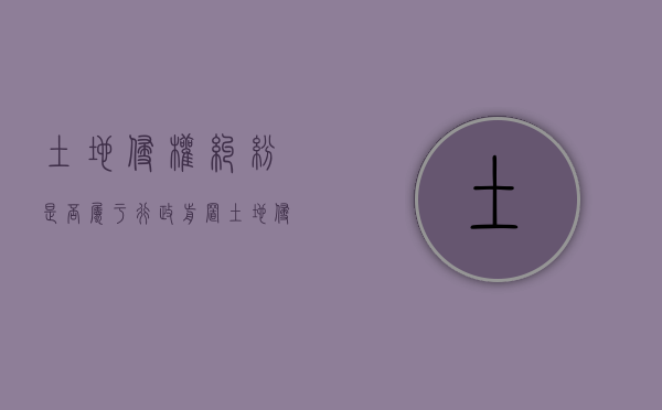 土地侵权纠纷是否属于行政前置（土地侵权纠纷与土地权属争议的区别）