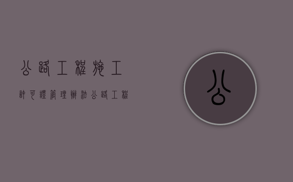 公路工程施工许可证管理办法（公路工程施工许可证 是新改扩建）