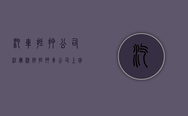 汽车抵押公司注册条件（抵押车公司上班怎么样）