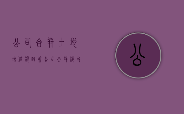 公司合并土地增值税政策（公司合并涉及土地房产怎么办）
