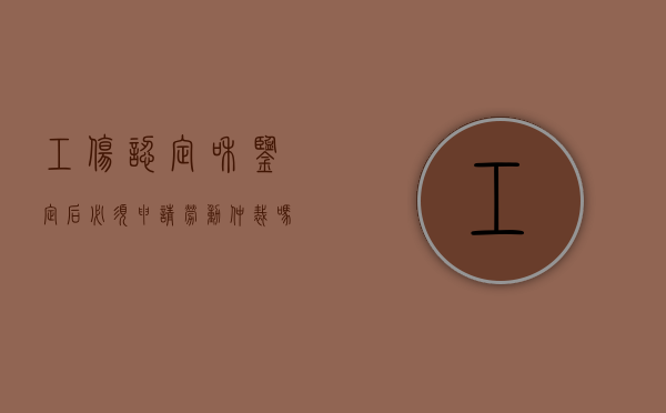 工伤认定和鉴定后,必须申请劳动仲裁吗?（工伤鉴定完还需要做什么事吗）
