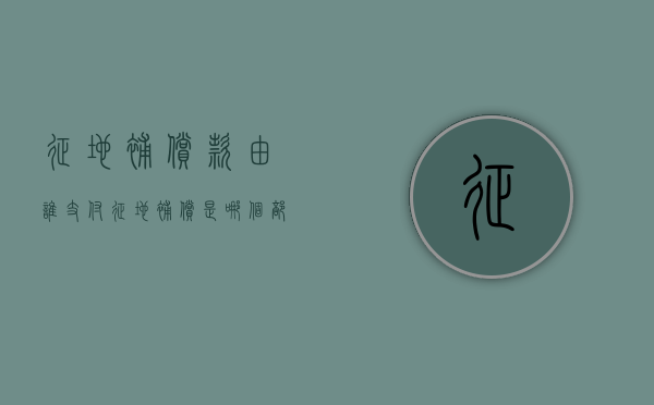 征地补偿款由谁支付（征地补偿是哪个部门负责）