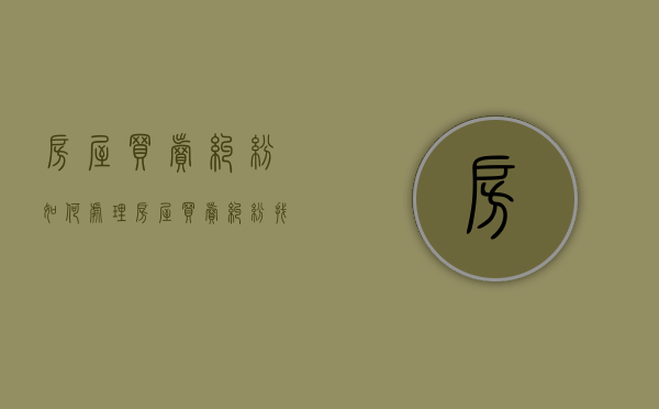 房屋买卖纠纷如何处理（房屋买卖纠纷找什么部门解决）