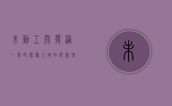 未动工开发满一年的闲置土地如何处理（未动工开发满两年的法律理解是什么）