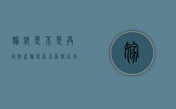 嫁妆是不是共同财产（嫁妆算不算婚后共同财产）