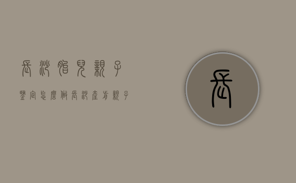 长沙胎儿亲子鉴定怎么做（长沙产前亲子鉴定在哪做）