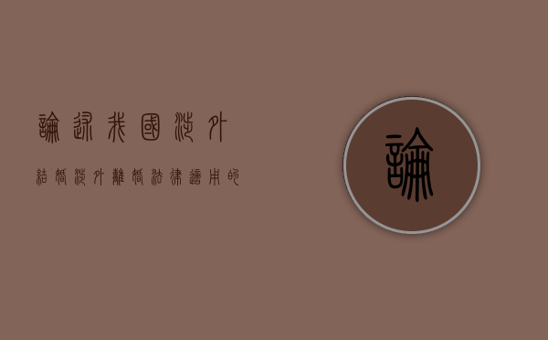 论述我国涉外结婚涉外离婚法律适用的规定（涉外离婚法律适用的规定有哪些）