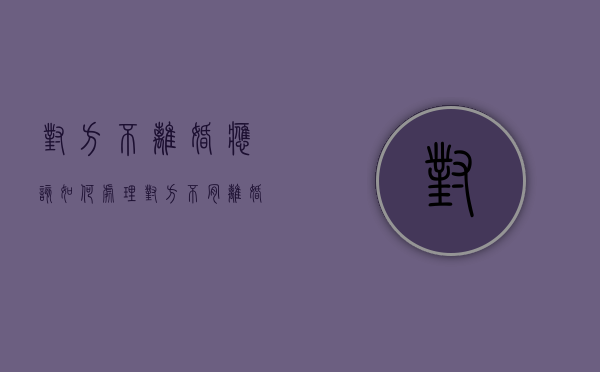 对方不离婚应该如何处理（对方不肯离婚怎么办 起诉要多久）