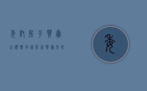 委托房子买卖公证费多钱（房屋买卖委托书公证）