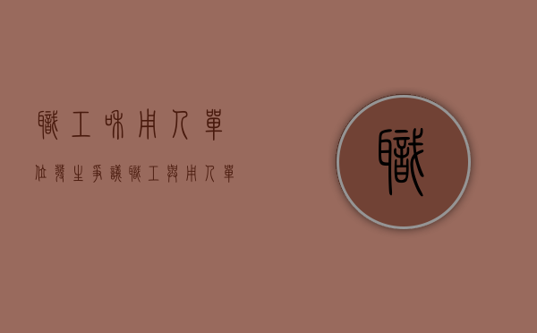 职工和用人单位发生争议（职工与用人单位的争议按照什么处理）