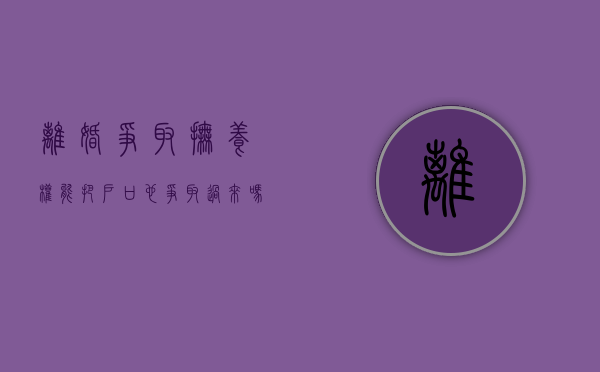 离婚争取抚养权能把户口也争取过来吗（离婚以后争夺孩子抚养权需要多长时间）